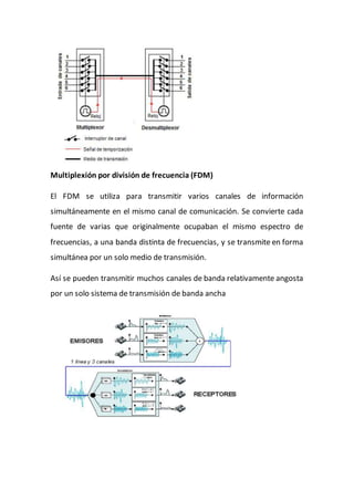 Multiplexión por división de frecuencia (FDM)
El FDM se utiliza para transmitir varios canales de información
simultáneamente en el mismo canal de comunicación. Se convierte cada
fuente de varias que originalmente ocupaban el mismo espectro de
frecuencias, a una banda distinta de frecuencias, y se transmite en forma
simultánea por un solo medio de transmisión.
Así se pueden transmitir muchos canales de banda relativamente angosta
por un solo sistema de transmisión de banda ancha
 