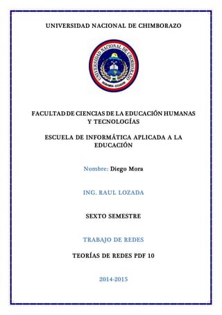 UNIVERSIDAD NACIONAL DE CHIMBORAZO
FACULTAD DE CIENCIAS DE LA EDUCACIÓN HUMANAS
Y TECNOLOGÍAS
ESCUELA DE INFORMÁTICA APLICADA A LA
EDUCACIÓN
Nombre: Diego Mora
ING. RAUL LOZADA
SEXTO SEMESTRE
TRABAJO DE REDES
TEORÍAS DE REDES PDF 10
2014-2015
 