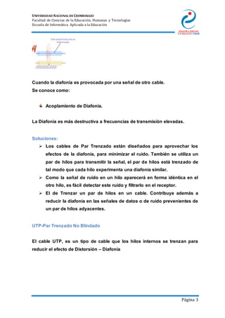 UNIVERSIDAD NACIONAL DE CHIMBORAZO
Facultad de Ciencias de la Educación, Humanas y Tecnologías
Escuela de Informática Aplicada a la Educación
Página 3
Cuando la diafonía es provocada por una señal de otro cable.
Se conoce como:
Acoplamiento de Diafonía.
La Diafonía es más destructiva a frecuencias de transmisión elevadas.
Soluciones:
 Los cables de Par Trenzado están diseñados para aprovechar los
efectos de la diafonía, para minimizar el ruido. También se utiliza un
par de hilos para transmitir la señal, el par de hilos está trenzado de
tal modo que cada hilo experimenta una diafonía similar.
 Como la señal de ruido en un hilo aparecerá en forma idéntica en el
otro hilo, es fácil detectar este ruido y filtrarlo en el receptor.
 El de Trenzar un par de hilos en un cable. Contribuye además a
reducir la diafonía en las señales de datos o de ruido prevenientes de
un par de hilos adyacentes.
UTP-Par Trenzado No Blindado
El cable UTP, es un tipo de cable que los hilos internos se trenzan para
reducir el efecto de Distorsión – Diafonía
 