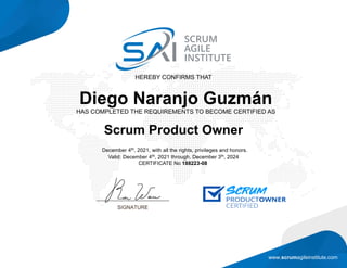 www.scrumagileinstitute.com
HEREBY CONFIRMS THAT
Diego Naranjo Guzmán
HAS COMPLETED THE REQUIREMENTS TO BECOME CERTIFIED AS
Scrum Product Owner
December 4th, 2021, with all the rights, privileges and honors.
Valid: December 4th, 2021 through, December 3th, 2024
CERTIFICATE No 188223-08
 
