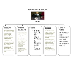 DIEGO NOBOA Y ARTETA<br />1850-1851<br />BIOGRAFIANació en Guayaquil el 15 de Abril de 1.789. Hijo legítimo de Ignacio Noboa Unzueta y de Ana Arteta Larrabeitia, guayaquileños.y falleció el 3 de Noviembre de 1.870, de 78 años de edad. El 15 contrajo matrimonio con su prima segunda Manuela Baquerizo Coto y tuvieron once hijos.OBRASEl 26 de Marzo de 1851 erige la Provincia de Cotopaxi, atendió la vialidad.ESTUDIOS REALIZADOSSu madre le enseñó las primeras letras y de diez años perdió a su padre. A los doce le enviaron interno al Colegio Dominicano San Luis de Quito. Era un joven formal, serio, disciplinado y devotísimo de la Virgen en su advocación de la Inmaculada Concepción.En 1.807 regresó a Guayaquil graduado de Bachiller en FilosofíaJUICIO DE VALORME PARECE UN BUEN PRESIDENTE YA QUE TUVO EXPERIENCIA EN DIFERENTES CARGOSCARGOSEn 1.813 fue electo Regidor Alcalde de la Santa Hermandad y administraba las haciendas cacaoteras en Babale tocó presidir las elecciones del nuevo Ayuntamiento de Portoviejo el 1 ero. de Enero de 1.822.FUE ELECTO PRESIDENTE DE LA REPÚBLICA EN 1850<br />
