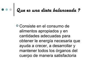 Que es una dieta balanceada ?

   Consiste en el consumo de
    alimentos apropiados y en
    cantidades adecuadas para
    obtener le energía necesaria que
    ayuda a crecer, a desarrollar y
    mantener todos los órganos del
    cuerpo de manera satisfactoria
 