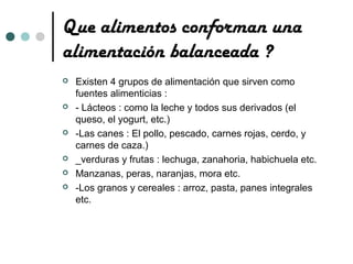 Que alimentos conforman una
alimentación balanceada ?
   Existen 4 grupos de alimentación que sirven como
    fuentes alimenticias :
   - Lácteos : como la leche y todos sus derivados (el
    queso, el yogurt, etc.)
   -Las canes : El pollo, pescado, carnes rojas, cerdo, y
    carnes de caza.)
   _verduras y frutas : lechuga, zanahoria, habichuela etc.
   Manzanas, peras, naranjas, mora etc.
   -Los granos y cereales : arroz, pasta, panes integrales
    etc.
 