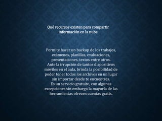 Permite hacer un backup de los trabajos,
exámenes, planillas, evaluaciones,
presentaciones, textos entre otros.
Ante la irrupción de tantos dispositivos
móviles en el aula, brinda la posibilidad de
poder tener todos los archivos en un lugar
sin importar desde te encuentres.
Es un servicio gratuito, con algunas
excepciones sin embargo la mayoría de las
herramientas ofrecen cuentas gratis.
Qué recursos existen para compartir
información en la nube
 