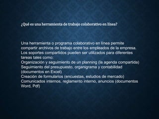 ¿Qué es una herramienta de trabajo colaborativo en línea?
Una herramienta o programa colaborativo en línea permite
compartir archivos de trabajo entre los empleados de la empresa.
Los soportes compartidos pueden ser utilizados para diferentes
tareas tales como:
Organización y seguimiento de un planning (la agenda compartida)
Seguimiento del presupuesto, organigrama y contabilidad
(documentos en Excel)
Creación de formularios (encuestas, estudios de mercado)
Comunicados internos, reglamento interno, anuncios (documentos
Word, Pdf)
 