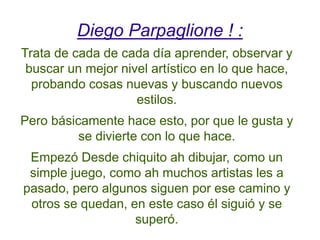 Diego Parpaglione ! :
Trata de cada de cada día aprender, observar y
buscar un mejor nivel artístico en lo que hace,
probando cosas nuevas y buscando nuevos
estilos.
Pero básicamente hace esto, por que le gusta y
se divierte con lo que hace.
Empezó Desde chiquito ah dibujar, como un
simple juego, como ah muchos artistas les a
pasado, pero algunos siguen por ese camino y
otros se quedan, en este caso él siguió y se
superó.
 