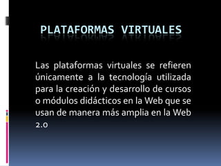 PLATAFORMAS virtuales Las plataformas virtuales se refieren únicamente a la tecnología utilizada para la creación y desarrollo de cursos o módulos didácticos en la Web que se usan de manera más amplia en la Web 2.0 