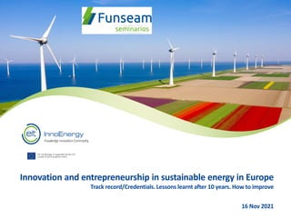 EIT InnoEnergy is supported by the EIT,
a body of the European Union
Cover
image:
Joan
Sullivan,
TBB
Photo
Contest
2018
Innovation and entrepreneurship in sustainable energy in Europe
Track record/Credentials. Lessons learnt after 10 years. How to improve
16 Nov 2021
 