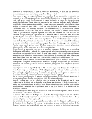 impuestos al tercer estado. Según la teoría de Hobsbawm, el alza de los impuestos
comienza a generar un descontento general en el tercer estado.
Otra causa, es que la burguesía la cual era poseedora de un gran capital económico, era
apartado de la nobleza, negándole así la posibilidad de participar en cargos políticos, al ser
parte del tercer estado los burgueses se veían obligados a pagar los impuestos que
arrastraba el régimen feudal (derecho a comerciar y a pasar de feudo en feudo "aduanas")
también los burgueses estaban relegados a poseer menos tierras que los nobles, la burguesía
ansiosa de conseguir más poder y con las ideas latentes de los escritos ilustrados, se
comienza a aburrir del poder de los nobles y el clero (no del rey). En la sesión de estados
generales estos deciden salir del cuarto, muestra esta imagen el cuadro Jacques-Louis
David "El juramento del juego de la pelota" marcando este suceso el inicio de la revolución
francesa, este pequeño pero significante acto comienza toda la intrincada serie de hechos
que dan lugar a la revolución francesa. una semana después de lo ocurrido en la sesión de
estados generales, uno de los hitos más significativos en la revolución francesa sucede, la
toma de la bastilla, retratada en el cuadro de Charles Thévenin. La toma de la Bastilla este
es un acto simbólico en contra de la monarquía absolutista Francesa, para ese entonces el
Rey tuvo que decidir por un bando debido a las presiones de ambos bandos, este decide
aliarse con los nobles generando la ira de los sans-culottes.
Según Soboul la revolución en si no es de las elites burguesas debido a que es imposible
divisar una unificación, y además los burgueses más adinerados se sentían más cercanos a
las nobleza, sin embargo los burgueses de una "clase media" y los pequeños comerciantes,
y campesinos se aliaron en la orden de los Sans-Culottes, dejando de lado a los más ricos y
a los más pobres, estos son los revolucionarios y los guías de la revolución francesa.
Afirmando el párrafo anterior Vovelle afirma en su estudio que "la iniciativa revolucionaria
correspondió a un grupo de intelectuales ilustrados, un grupo de agitadores que aun cuando
provenían de órdenes y clases sociales diversas perseguían unos objetivos políticos
comunes".
Los objetivos eran la igualdad del pueblo francés, algo que durante las revoluciones
holandesas e inglesas no se busco, debido a la poca participación del pueblo, en cambio la
francesa integra este objetivo en la firma de los derechos del hombre, esto es expuesto por
Soboul en el texto "la revolución francesa, como revolución burguesa"
Ya se expuso anteriormente, el rechazo hacia la monarquía debido al poco apoyo que el
tercer estado obtuvo de ella, esto significo el fin del antiguo régimen.
Vovelle explica que en un principio solo se apunta a la destrucción de la casta
parlamentaria, debido a que se buscaba un arbitraje real. Lo cual es deslegitimado con el
apoyo que este le entrega a la nobleza, esto desencadena los actos y hechos mencionados
anteriormente y termina con la guillotina para el rey y su familia y la destrucción del
palacio de Versalles.
Las ideas burguesas de 1789 y las revueltas de 1790 basadas en el pueblo crean el nuevo
orden francés, democrático y solemne.
El nuevo orden Jacobista destruyo todo el rastro del antiguo régimen en tan solo tres
semanas (Hobsbawm), en estas tres semanas se reafirma el orden territorial francés donde
la plebe adquiere derechos y propiedades.
La revolución francesa es la principal promovedora de los derechos del hombre, su
declaración de los derechos del hombre y el ciudadano es una versión más antigua de los
derechos humanos de la actualidad, para ese entonces la mujer no tenía una importancia

 