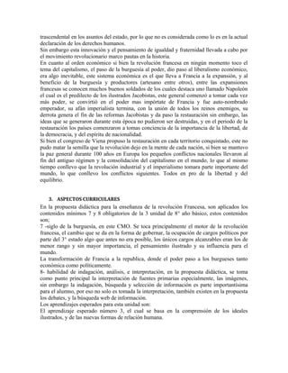 trascendental en los asuntos del estado, por lo que no es considerada como lo es en la actual
declaración de los derechos humanos.
Sin embargo esta innovación y el pensamiento de igualdad y fraternidad llevada a cabo por
el movimiento revolucionario marco pautas en la historia.
En cuanto al orden económico si bien la revolución francesa en ningún momento toco el
tema del capitalismo, el paso de la burguesía al poder, dio paso al liberalismo económico,
era algo inevitable, este sistema económica es el que lleva a Francia a la expansión, y al
beneficio de la burguesía y productores (artesano entre otros), entre las expansiones
francesas se conocen muchos buenos soldados de los cuales destaca uno llamado Napoleón
el cual es el predilecto de los ilustrados Jacobistas, este general comenzó a tomar cada vez
más poder, se convirtió en el poder mas impórtate de Francia y fue auto-nombrado
emperador, su afán imperialista termina, con la unión de todos los reinos enemigos, su
derrota genera el fin de las reformas Jacobistas y da paso la restauración sin embargo, las
ideas que se generaron durante esta época no pudieron ser destruidas, y en el periodo de la
restauración los países comenzaron a tomas conciencia de la importancia de la libertad, de
la democracia, y del espíritu de nacionalidad.
Si bien el congreso de Viena propuso la restauración en cada territorio conquistado, este no
pudo matar la semilla que la revolución dejo en la mente de cada nación, si bien se mantuvo
la paz general durante 100 años en Europa los pequeños conflictos nacionales llevaron al
fin del antiguo régimen y la consolidación del capitalismo en el mundo, lo que al mismo
tiempo conllevo que la revolución industrial y el imperialismo tomara parte importante del
mundo, lo que conllevo los conflictos siguientes. Todos en pro de la libertad y del
equilibrio.
3. ASPECTOS CURRICULARES

En la propuesta didáctica para la enseñanza de la revolución Francesa, son aplicados los
contenidos mínimos 7 y 8 obligatorios de la 3 unidad de 8° año básico, estos contenidos
son;
7 -siglo de la burguesía, en este CMO. Se toca principalmente el motor de la revolución
francesa, el cambio que se da en la forma de gobernar, la ocupación de cargos políticos por
parte del 3° estado algo que antes no era posible, los únicos cargos alcanzables eran los de
menor rango y sin mayor importancia, el pensamiento ilustrado y su influencia para el
mundo.
La transformación de Francia a la republica, donde el poder paso a los burgueses tanto
económica como políticamente.
8- habilidad de indagación, análisis, e interpretación, en la propuesta didáctica, se toma
como punto principal la interpretación de fuentes primarias especialmente, las imágenes,
sin embargo la indagación, búsqueda y selección de información es parte importantísima
para el alumno, por eso no solo es tomada la interpretación, también existen en la propuesta
los debates, y la búsqueda web de información.
Los aprendizajes esperados para esta unidad son:
El aprendizaje esperado número 3, el cual se basa en la comprensión de los ideales
ilustrados, y de las nuevas formas de relación humana.

 