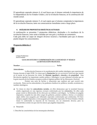 El aprendizaje esperado número 4, el cual busca que el alumno entienda la importancia de
la independencia de los Estados Unidos y de la revolución francesa, en la construcción del
mundo actual.
El aprendizaje esperado número 5, el cual espera que el alumno comprenda la importancia
de la revolución francesa, tanto sus consecuencias inmediatas como a largo plazo.
4. ANÁLISIS DE PROPUESTAS DIDÁCTICAS ACTUALES

A continuación se presentan 3 propuestas didácticas, destinadas a la enseñanza de la
revolución francesa, estas serán evaluadas por una guía y recibirán un comentario.
Cada guía debe ser capaz de integrar diversos recursos y facilidades para que el alumno
pueda integrar los conocimientos.
Propuesta didáctica 1

Colegio Presbiteriano
David Trumbull

GUÍA DE ESTUDIO Y COMPRENSIÓN DE LA SOCIEDAD 8º BÁSICO
LA REVOLUCIÓN FRANCESA
Nombre: ____________________________________________

Fecha:

Antecedentes:
La Revolución Francesa es la manifestación del cambio ideológico que experimentó
Europa durante el siglo XVIII. Ya vimos que la Ilustración fue un movimiento intelectual que insertó
en la mente de las personas los ideales de libertad, igualdad y derecho a la propiedad. Esta
Revolución significó un importante cambio político e ideológico, ya que debemos recordar que en
la gran mayoría de los Estados europeos existía el régimen político de las Monarquías Absolutas.
Existen una serie de hechos y situaciones que explican por qué ocurrió esta
revolución. Éstos son los antecedentes y los podemos clasificar en: políticos, sociales, económicos y
también ideológicos.
a) Ya vimos en clase los antecedentes sociales, en ellos destacamos que la sociedad francesa
estaba organizada en una rigurosa jerarquía conformada por los estamentos. En ellos cada
grupo social se diferenciaba de los otros por sus deberes y privilegios. La Nobleza no pagaba
impuestos, ocupaba los más altos cargos de gobierno, poseían castillos y tierras y si cometían
algún delito eran juzgados por tribunales especiales conformados por aristócratas. El Clero
tampoco pagaba impuestos y eran juzgados por tribunales especiales. El Tercer Estado o Estado
Llano lo conformaba la mayoría de los franceses, era un estamento diverso, pero su
característica común era que eran los únicos que pagaban impuestos.


Responde:

1. Describe las características de las monarquías absolutas.

 