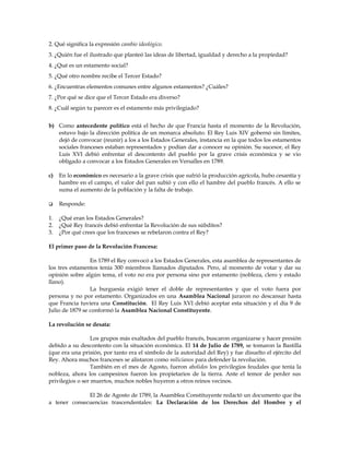 2. Qué significa la expresión cambio ideológico.
3. ¿Quién fue el ilustrado que planteó las ideas de libertad, igualdad y derecho a la propiedad?
4. ¿Qué es un estamento social?
5. ¿Qué otro nombre recibe el Tercer Estado?
6. ¿Encuentras elementos comunes entre algunos estamentos? ¿Cuáles?
7. ¿Por qué se dice que el Tercer Estado era diverso?
8. ¿Cuál según tu parecer es el estamento más privilegiado?
b) Como antecedente político está el hecho de que Francia hasta el momento de la Revolución,
estuvo bajo la dirección política de un monarca absoluto. El Rey Luis XIV gobernó sin límites,
dejó de convocar (reunir) a los a los Estados Generales, instancia en la que todos los estamentos
sociales franceses estaban representados y podían dar a conocer su opinión. Su sucesor, el Rey
Luis XVI debió enfrentar el descontento del pueblo por la grave crisis económica y se vio
obligado a convocar a los Estados Generales en Versalles en 1789.
c)

En lo económico es necesario a la grave crisis que sufrió la producción agrícola, hubo cesantía y
hambre en el campo, el valor del pan subió y con ello el hambre del pueblo francés. A ello se
suma el aumento de la población y la falta de trabajo.



Responde:

1.
2.
3.

¿Qué eran los Estados Generales?
¿Qué Rey francés debió enfrentar la Revolución de sus súbditos?
¿Por qué crees que los franceses se rebelaron contra el Rey?

El primer paso de la Revolución Francesa:
En 1789 el Rey convocó a los Estados Generales, esta asamblea de representantes de
los tres estamentos tenía 300 miembros llamados diputados. Pero, al momento de votar y dar su
opinión sobre algún tema, el voto no era por persona sino por estamento (nobleza, clero y estado
llano).
La burguesía exigió tener el doble de representantes y que el voto fuera por
persona y no por estamento. Organizados en una Asamblea Nacional juraron no descansar hasta
que Francia tuviera una Constitución. El Rey Luis XVI debió aceptar esta situación y el día 9 de
Julio de 1879 se conformó la Asamblea Nacional Constituyente.
La revolución se desata:
Los grupos más exaltados del pueblo francés, buscaron organizarse y hacer presión
debido a su descontento con la situación económica. El 14 de Julio de 1789, se tomaron la Bastilla
(que era una prisión, por tanto era el símbolo de la autoridad del Rey) y fue disuelto el ejército del
Rey. Ahora muchos franceses se alistaron como milicianos para defender la revolución.
También en el mes de Agosto, fueron abolidos los privilegios feudales que tenía la
nobleza, ahora los campesinos fueron los propietarios de la tierra. Ante el temor de perder sus
privilegios o ser muertos, muchos nobles huyeron a otros reinos vecinos.
El 26 de Agosto de 1789, la Asamblea Constituyente redactó un documento que iba
a tener consecuencias trascendentales: La Declaración de los Derechos del Hombre y el

 