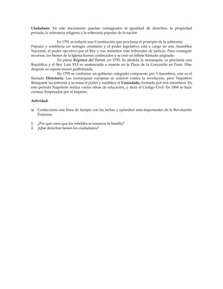 Ciudadano. En este documento quedan consagrados la igualdad de derechos, la propiedad
privada, la tolerancia religiosa y la soberanía popular de la nación.
En 1791 se redactó una Constitución que proclama el principio de la soberanía
Popular y establecía un sufragio censitario y el poder legislativo está a cargo de una Asamblea
Nacional, el poder ejecutivo por el Rey y sus ministros más tribunales de justicia. Para conseguir
recursos, los bienes de la Iglesia fueron confiscados y se creó un billete llamado asignado.
En pleno Régimen del Terror, en 1793, Es abolida la monarquía, se proclama una
República y el Rey Luis XVI es sentenciado a muerte en la Plaza de la Concordia en París. Días
después su esposa muere guillotinada.
En 1795 se conforma un gobierno colegiado compuesto por 5 miembros, este es el
llamado Directorio. Las monarquías europeas se unieron contra la revolución, pero Napoléon
Bonaparte las enfrenta y se toma el poder y establece el Consulado, formado por tres miembros. En
este período Napoleón realiza varias obras de educación, y dicta el Código Civil. En 1804 se hace
coronar Emperador por el Imperio.
Actividad:


Confecciona una línea de tiempo con las fechas y episodios más importantes de la Revolución
Francesa.

1.
2.

¿Por qué crees que los rebeldes se tomaron la bastilla?
¿Qué derechos tienen los ciudadanos?

 
