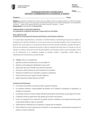 Puntaje
Obtenido:_____

Colegio Presbiteriano
David Trumbull

ACTIVIDAD CON NOTA ACUMULATIVA
ESTUDIO Y COMPRENSIÓN DE LA SOCIEDAD 8º BÁSICO
Nombres: __________________________________________________________

Nota: ____

Fecha:

Objetivo: Comprender la Revolución Francesa como una rebelión contra los principios políticos y sociales del Antiguo
Régimen. Reconocer y apreciar las proyecciones de la Revolución Francesa en el mundo contemporáneo. La actividad tiene
un total de puntos y una exigencia del 60%, para obtener nota 4,0 se requieren puntos.
Instrucciones: Formar grupos de dos personas.
APRENDAMOS A LEER DOCUMENTOS.
Lee atentamente el siguiente documento y luego realiza las actividades.
26 de Agosto de 1789
Preámbulo de la Declaración de Derechos del Hombre y del Ciudadano. (Extracto)
“Los representantes del pueblo francés, constituidos en Asamblea Nacional, considerando que la ignorancia, el olvido o el
menosprecio de los derechos del hombre no son las únicas causas de las desventuras públicas y de la corrupción de los
gobiernos, han resuelto exponer, en una declaración solemne, los derechos naturales, inalienables y sagrados del hombre, a
fin de que esta declaración, constantemente presente en todos los integrantes del cuerpo social, les recuerde sin cesar sus
derechos y sus deberes; a fin de que los actos del poder legislativo y los del poder ejecutivo, sean más respetados; a fin de
que las reclamaciones de los ciudadanos, fundadas en principios sencillos e indiscutibles, tiendan siempre al
mantenimiento de la Constitución y a la dicha de todos”



Trabajo: Junto a tu compañero (a)

1.

¿Quiénes escriben esta declaración y con qué objetivos?

2.

¿Quiénes son los integrantes del llamado cuerpo social?

3.

¿Qué quiere decir que el hombre posee derechos naturales?

4.

¿Para qué es útil la existencia de una Constitución en un Estado?

5.

Subrayen las palabras que no entiendan y busquen su significado.

6.

Indica las funciones que cumplen el poder Legislativo.

7.

¿Quién representa el poder Ejecutivo en Chile?

Principios de la Declaración:


Los hombres nacen libres y permanecen libres e iguales en derechos.



Los derechos naturales e imprescriptibles del hombre son: la libertad, la propiedad, la seguridad y la
resistencia a la opresión.



La soberanía reside en la nación, ningún individuo puede ejercer autoridad que no provenga de la nación.



La libertad consiste en poder hacer todo aquello que no dañe a otra persona.



La ley es la expresión de la voluntad de un pueblo, todos los ciudadanos, al ser iguales ante ella, pueden
ocupar puesto públicos, según su capacidad...



Nadie puede ser molestado por sus opiniones, ni siquiera por las religiosas.



Toda sociedad en la que la garantía de los derechos no está asegurada, ni determinada la separación de
poderes, no tiene Constitución.

 