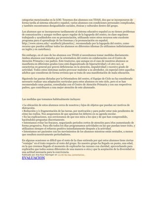 categorías mencionadas en la LOE: Tenemos dos alumnos con TDAH, dos que se incorporaron de
forma tardía al sistema educativo español, varios alumnos con condiciones personales complicadas,
y también encontramos desigualdades sociales, étnicas y culturales dentro del grupo.
Los alumnos que se incorporaron tardíamente al sistema educativo español ya no tienen problemas
de comunicación y aunque reciben apoyo regular de la logopeda del centro, en clase seguimos
trabajando y ayudándoles con su pronunciación, utilizando entre otros recursos este excelente
programa para el aprendizaje de los fonemas y la pronunciación en español,
http://www.uiowa.edu/~acadtech/phonetics/, recomendado por la logopeda del centro, como
recurso que pueden utilizar todos los alumnos en diferentes idiomas (lo utilizamos indistintamente
en inglés y en castellano).
Sin embargo, en el caso de los alumnos con TDAH sí necesitamos tomar medidas diariamente.
Ambos alumnos son tratados por la orientadora del centro en colaboración con el Centro de
Atención Primaria y sus padres. Este trastorno, que aunque en el caso de nuestros alumnos se
manifiesta en diferentes grados (uno está diagnosticado de hiperactividad y el otro no), se
caracteriza en general por graves deficiencias en la atención, impulsividad y excesivo grado de
actividad. Todos estos síntomas suelen provocar malestar a su alrededor, en especial entre aquellos
adultos que consideran de forma errónea que se trata de una manifestación de mala educación.
Siguiendo las pautas dictadas por la Orientadora del centro, el Equipo de Ciclo no ha considerado
necesario realizar una adaptación curricular para estos alumnos en este ciclo, pero sí se han
recomendado unas pautas, consultadas con el Centro de Atención Primaria y con sus respectivos
padres, que contribuyen a una mejor atención de este alumnado.

Las medidas que tomamos habitualmente incluyen:
• La ubicación de estos alumnos cerca de nosotros y lejos de objetos que puedan ser motivos de
distracción.
• Reducción y/o fragmentación de las tareas, por motivación y para poder estar más pendientes de
cómo las realiza. Nos aseguramos de que apuntan los deberes en su agenda escolar.
• En las explicaciones, nos cercioramos de que nos mira a los ojos y de que han comprendido,
haciéndoles preguntas discretamente.
• Intentamos evitar los fracasos, negociando periodos cortos de atención para irlos aumentando de
forma progresiva. Para ello todos los días programamos actividades en las que puedan tener éxito, y
utilizamos siempre el refuerzo positivo inmediatamente después a la actividad.
• Intentamos ser pacientes con los movimientos de los alumnos mientras están sentados, a menos
que resulten excesivamente perturbadores.
En algunas ocasiones es difícil que el resto de la clase entienda por qué estos alumnos tiene ciertas
“ventajas” en el trato respecto al resto del grupo. En nuestro grupo ha llegado un punto, una edad,
en la que creemos llegado el momento de explicarles las razones con claridad, aprovechando para
explicarles que todos somos diferentes de una manera u otra y que la aceptación de la diversidad es
una actitud necesaria para la convivencia.
Publicado por Ana Ruiz Hannigan en 13:40 No hay comentarios:

EVALUACION

 