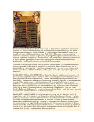 Dentro de esta metodología constructivista y basada en el aprendizaje significativo, es necesario
proponer una evaluación que determine si el alumno ha adquirido los objetivos que nos hemos
propuesto dentro de nuestra unidad didáctica. La evaluación ocurrirá en todos los puntos de la
unidad, será tanto inicial como continua como final. Dentro del sistema es necesario aportar
evidencias concretas del proceso de aprendizaje, muy importantes para la comunicación entre los
alumnos, el profesor, los padres y la administración. Estas evidencias del aprendizaje sirven de guía
al propio profesor para las futuras actuaciones, como posible señal de la necesidad de mayor
planificación, o modificación y cambio de dirección de las estrategias.
Considerar el proceso de evaluación como un proceso continuo aporta a la filosofía constructivista
una estructura cíclica. El proceso de aprendizaje es un proceso abierto al cambio, en el que las
preguntas llevan a las respuestas y éstas llevan a más preguntas, y por esto a veces será necesario
romper con el diseño predeterminado de la unidad y/o las actividades para mejorar el proceso
educativo.
EVALUACIÓN INICIAL DEL ALUMNADO: se define la evaluación inicial como el momento en el
que el maestro comprueba qué sabe el alumno sobre lo que va a aprender, conocimientos previos,
ideas preconcebidas, carencias y fortalezas, y también entrará en contacto con las motivaciones
individuales y grupales, para poder aprovecharlas en sus actividades. Para ello, en la primera sesión,
como actividad grupal, vamos a realizar una asamblea de presentación del tema, en la que
pediremos a los niños que pongan en común sus ideas sobre la Revolución Francesa, guiándoles
hacia donde nosotros queremos que gire el tema. Queremos que se pregunten cosas, que tengan
dudas, que se planteen preguntas. Después, visionaremos el episodio 22 de “Érase una vez el
hombre: La Revolución Francesa”, y veremos si han resuelto sus dudas, y les invitaremos a aprender
más de manera atractiva, utilizando las Nuevas Tecnologías.
EVALUACIÓN CONTINUA DEL ALUMNADO: debemos pensar que hay diferentes niveles de
respuesta por parte de los alumnos, esta clase es heterogénea. Además, debe valorarse y evaluarse
tanto el proceso como el producto. Así se modificará inmediatamente nuestro procedimiento de
evaluación si comprobamos que en algún caso no funciona. Así, desde un primer momento,
hablaremos y debatiremos con nuestro grupo qué es lo que vamos a evaluar concretamente. Por
supuesto, contamos con la parte de Evaluación de nuestra Webquest, con la que nuestros alumnos
estarán informados desde un primer momento de cómo se va a evaluar su realización, y el profesor
dispone de una herramienta sencilla para evaluar, como ya hemos dicho, tanto el proceso como el
resultado final. Después , vamos a evaluar diferentes aspectos:

 