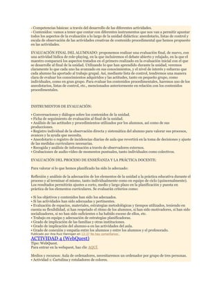 - Competencias básicas: a través del desarrollo de las diferentes actividades.
- Contenidos: vamos a tener que contar con diferentes instrumentos que nos van a permitir apuntar
todos los aspectos de la evaluación a lo largo de la unidad didáctica: anecdotario, listas de control y
escala de observación de las actividades creativas de contenido procedimental que hemos propuesto
en las actividades.
EVALUACIÓN FINAL DEL ALUMNADO: proponemos realizar una evaluación final, de nuevo, con
una actividad lúdica de role-playing, en la que incluiremos el debate abierto y relajado, en la que el
maestro comparará los aspectos tratados en el primero realizado en la evaluación inicial con el que
se desarrolle al final de la unidad. Utilizando lo que han aprendido durante la unidad, veremos
claramente lo que cada uno ha avanzado en sus conocimientos, y el nivel de interés y esfuerzo que
cada alumno ha aportado al trabajo grupal. Así, mediante lista de control, tendremos una manera
clara de evaluar los conocimientos adquiridos y las actitudes, tanto en pequeño grupo, como
individuales, como en gran grupo. Para evaluar los contenidos procedimentales, haremos uso de los
anecdotarios, listas de control, etc., mencionados anteriormente en relación con los contenidos
procedimentales.

INSTRUMENTOS DE EVALUACIÓN:
• Conversaciones y diálogos sobre los contenidos de la unidad.
• Ficha de seguimiento de evaluación al final de la unidad.
• Análisis de las actitudes y procedimientos utilizados por los alumnos, así como de sus
producciones.
• Registro individual de la observación directa y sistemática del alumno para valorar sus procesos,
avances y la ayuda que necesita.
• Anecdotario o registro de incidencias diarias de aula que revertirá en la toma de decisiones y ajuste
de las medidas curriculares necesarias.
• Recogida y análisis de información a través de observadores externos.
• Grabaciones de audio-vídeo de momentos puntuales, tanto individuales como colectivos.
EVALUACIÓN DEL PROCESO DE ENSEÑANZA Y LA PRÁCTICA DOCENTE:
Para valorar si lo que hemos planificado ha sido lo adecuado:
Reflexión y análisis de la adecuación de los elementos de la unidad a la práctica educativa durante el
proceso y al terminar el mismo, tanto individualmente como en equipo de ciclo (quincenalmente).
Los resultados permitirán ajustes a corto, medio y largo plazo en la planificación y puesta en
práctica de los elementos curriculares. Se evaluarán criterios como:
• Si los objetivos y contenidos han sido los adecuados.
• Si las actividades han sido adecuadas y pertinentes.
• Evaluación de espacios, materiales, estrategias metodológicas y tiempos utilizados, teniendo en
cuenta su flexibilidad, si han respetado el ritmo de los alumnos, si han sido motivadores, si han sido
socializadores, si no han sido suficientes o ha habido exceso de ellos, etc.
• Trabajo en equipo y adecuación de estrategias planificadoras.
• Grado de implicación de las familias y otras instituciones.
• Grado de implicación del alumno-a en las actividades del aula.
• Grado de conexión y empatía entre los alumnos y entre los alumnos y el profesorado.
Publicado por Ana Ruiz Hannigan en 13:37 No hay comentarios:

ACTIVIDAD 4 (WebQuest)

Tipo: WebQuest.
Para entrar en la webquest, haz clic AQUÍ
Medios y recursos: Aula de ordenadores, necesitaremos un ordenador por grupo de tres personas.
• Actividad 1: Cartulina y rotuladores de colores.

 