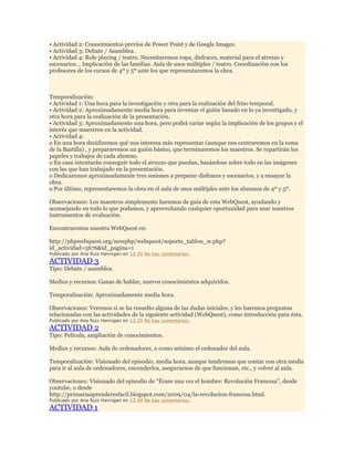 • Actividad 2: Conocimientos previos de Power Point y de Google Images.
• Actividad 3: Debate / Asamblea.
• Actividad 4: Role playing / teatro. Necesitaremos ropa, disfraces, material para el atrezzo y
escenarios… Implicación de las familias. Aula de usos múltiples / teatro. Coordinación con los
profesores de los cursos de 4º y 5º ante los que representaremos la obra.

Temporalización:
• Actividad 1: Una hora para la investigación y otra para la realización del friso temporal.
• Actividad 2: Aproximadamente media hora para inventar el guión basado en lo ya investigado, y
otra hora para la realización de la presentación.
• Actividad 3: Aproximadamente una hora, pero podrá variar según la implicación de los grupos y el
interés que muestren en la actividad.
• Actividad 4:
o En una hora decidiremos qué nos interesa más representar (aunque nos centraremos en la toma
de la Bastilla) , y prepararemos un guión básico, que terminaremos los maestros. Se repartirán los
papeles y trabajos de cada alumno.
o En casa intentarán conseguir todo el atrezzo que puedan, basándose sobre todo en las imágenes
con las que han trabajado en la presentación.
o Dedicaremos aproximadamente tres sesiones a preparar disfraces y escenarios, y a ensayar la
obra.
o Por último, representaremos la obra en el aula de usos múltiples ante los alumnos de 4º y 5º.
Observaciones: Los maestros simplemente haremos de guía de esta WebQuest, ayudando y
aconsejando en todo lo que podamos, y aprovechando cualquier oportunidad para usar nuestros
instrumentos de evaluación.
Encontraremos nuestra WebQuest en:
http://phpwebquest.org/newphp/webquest/soporte_tablon_w.php?
id_actividad=5676&id_pagina=1
Publicado por Ana Ruiz Hannigan en 13:35 No hay comentarios:

ACTIVIDAD 3

Tipo: Debate / asamblea.
Medios y recursos: Ganas de hablar, nuevos conocimientos adquiridos.
Temporalización: Aproximadamente media hora.
Observaciones: Veremos si se ha resuelto alguna de las dudas iniciales, y les haremos preguntas
relacionadas con las actividades de la siguiente actividad (WebQuest), como introducción para ésta.
Publicado por Ana Ruiz Hannigan en 13:35 No hay comentarios:

ACTIVIDAD 2

Tipo: Película, ampliación de conocimientos.
Medios y recursos: Aula de ordenadores, o como mínimo el ordenador del aula.
Temporalización: Visionado del episodio, media hora, aunque tendremos que contar con otra media
para ir al aula de ordenadores, encenderlos, asegurarnos de que funcionan, etc., y volver al aula.
Observaciones: Visionado del episodio de “Érase una vez el hombre: Revolución Francesa”, desde
youtube, o desde
http://primariaaprenderesfacil.blogspot.com/2009/04/la-revolucion-francesa.html.
Publicado por Ana Ruiz Hannigan en 13:34 No hay comentarios:

ACTIVIDAD 1

 