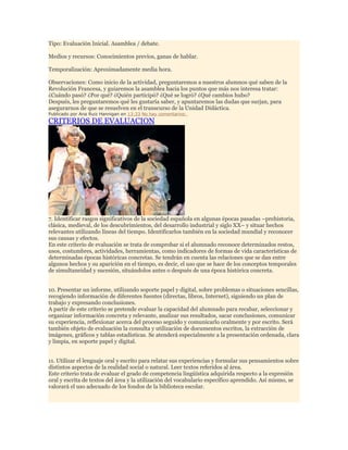 Tipo: Evaluación Inicial. Asamblea / debate.
Medios y recursos: Conocimientos previos, ganas de hablar.
Temporalización: Aproximadamente media hora.
Observaciones: Como inicio de la actividad, preguntaremos a nuestros alumnos qué saben de la
Revolución Francesa, y guiaremos la asamblea hacia los puntos que más nos interesa tratar:
¿Cuándo pasó? ¿Por qué? ¿Quién participó? ¿Qué se logró? ¿Qué cambios hubo?
Después, les preguntaremos qué les gustaría saber, y apuntaremos las dudas que surjan, para
asegurarnos de que se resuelven en el transcurso de la Unidad Didáctica.
Publicado por Ana Ruiz Hannigan en 13:33 No hay comentarios:

CRITERIOS DE EVALUACION

7. Identificar rasgos significativos de la sociedad española en algunas épocas pasadas –prehistoria,
clásica, medieval, de los descubrimientos, del desarrollo industrial y siglo XX– y situar hechos
relevantes utilizando líneas del tiempo. Identificarlos también en la sociedad mundial y reconocer
sus causas y efectos.
En este criterio de evaluación se trata de comprobar si el alumnado reconoce determinados restos,
usos, costumbres, actividades, herramientas, como indicadores de formas de vida características de
determinadas épocas históricas concretas. Se tendrán en cuenta las relaciones que se dan entre
algunos hechos y su aparición en el tiempo, es decir, el uso que se hace de los conceptos temporales
de simultaneidad y sucesión, situándolos antes o después de una época histórica concreta.
10. Presentar un informe, utilizando soporte papel y digital, sobre problemas o situaciones sencillas,
recogiendo información de diferentes fuentes (directas, libros, Internet), siguiendo un plan de
trabajo y expresando conclusiones.
A partir de este criterio se pretende evaluar la capacidad del alumnado para recabar, seleccionar y
organizar información concreta y relevante, analizar sus resultados, sacar conclusiones, comunicar
su experiencia, reflexionar acerca del proceso seguido y comunicarlo oralmente y por escrito. Será
también objeto de evaluación la consulta y utilización de documentos escritos, la extracción de
imágenes, gráficos y tablas estadísticas. Se atenderá especialmente a la presentación ordenada, clara
y limpia, en soporte papel y digital.
11. Utilizar el lenguaje oral y escrito para relatar sus experiencias y formular sus pensamientos sobre
distintos aspectos de la realidad social o natural. Leer textos referidos al área.
Este criterio trata de evaluar el grado de competencia lingüística adquirida respecto a la expresión
oral y escrita de textos del área y la utilización del vocabulario específico aprendido. Así mismo, se
valorará el uso adecuado de los fondos de la biblioteca escolar.

 
