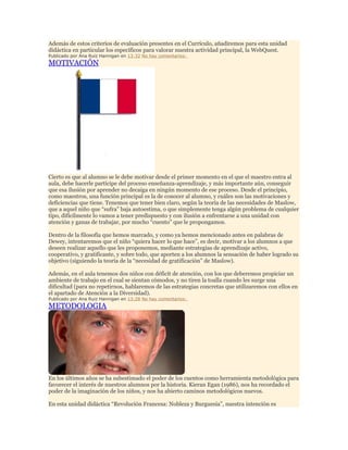 Además de estos criterios de evaluación presentes en el Currículo, añadiremos para esta unidad
didáctica en particular los específicos para valorar nuestra actividad principal, la WebQuest.
Publicado por Ana Ruiz Hannigan en 13:32 No hay comentarios:

MOTIVACIÓN

Cierto es que al alumno se le debe motivar desde el primer momento en el que el maestro entra al
aula, debe hacerle partícipe del proceso enseñanza-aprendizaje, y más importante aún, conseguir
que esa ilusión por aprender no decaiga en ningún momento de ese proceso. Desde el principio,
como maestros, una función principal es la de conocer al alumno, y cuáles son las motivaciones y
deficiencias que tiene. Tenemos que tener bien claro, según la teoría de las necesidades de Maslow,
que a aquel niño que “sufra” baja autoestima, o que simplemente tenga algún problema de cualquier
tipo, difícilmente lo vamos a tener predispuesto y con ilusión a enfrentarse a una unidad con
atención y ganas de trabajar, por mucho “cuento” que le propongamos.
Dentro de la filosofía que hemos marcado, y como ya hemos mencionado antes en palabras de
Dewey, intentaremos que el niño “quiera hacer lo que hace”, es decir, motivar a los alumnos a que
deseen realizar aquello que les proponemos, mediante estrategias de aprendizaje activo,
cooperativo, y gratificante, y sobre todo, que aporten a los alumnos la sensación de haber logrado su
objetivo (siguiendo la teoría de la “necesidad de gratificación” de Maslow).
Además, en el aula tenemos dos niños con déficit de atención, con los que deberemos propiciar un
ambiente de trabajo en el cual se sientan cómodos, y no tiren la toalla cuando les surge una
dificultad (para no repetirnos, hablaremos de las estrategias concretas que utilizaremos con ellos en
el apartado de Atención a la Diversidad).
Publicado por Ana Ruiz Hannigan en 13:28 No hay comentarios:

METODOLOGIA

En los últimos años se ha subestimado el poder de los cuentos como herramienta metodológica para
favorecer el interés de nuestros alumnos por la historia. Kieran Egan (1986), nos ha recordado el
poder de la imaginación de los niños, y nos ha abierto caminos metodológicos nuevos.
En esta unidad didáctica “Revolución Francesa: Nobleza y Burguesía”, nuestra intención es

 