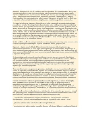 transmitir al alumnado la idea de cambio, y más concretamente, de cambio histórico. No en vano
vamos a sumergirnos en una época histórica que marcó un antes y un después, ya que para la
mayoría de historiadores, las revoluciones liberales (y la francesa es el paradigma de las mismas)
junto a la revolución industrial y burguesa marcaron el paso de la Época Moderna a la Época
Contemporánea. Intentaremos abordar holísticamente el concepto de cambio histórico desde una
perspectiva de la escuela de los Annales (implicaciones económicas, políticas, sociales, etc.).
El tema principal que se plantea es el de vivir en sociedad, y siguiendo las metodología de Egan,
pretendemos sacar las ideas importantes: las sociedades están unidas por nuestras necesidades y
nuestros deseos, que se pueden ver atacadas por egoísmo dentro de la sociedad (podemos poner en
peligro la convivencia, si impone sus deseos frente a los demás). Queremos que se cuestionen este
tema, para que puedan entender que las situaciones injustas son susceptibles de mejora (tanto en el
ámbito personal como en el social). Además el alumno puede llegar a entender que el hecho de
cómo conseguimos esos cambios es fundamental para no desvirtuar la buena intención inicial. Así,
en un caso de conflicto con el grupo de pares o con la familia, el niño sentirá alivio al ver que se
puede desbloquear la situación y que se debe hacer en base a cierta metodología o principios éticos
(aquello de que el fin no justifica los medios).
El niño también puede entender que las metas no se consiguen sin esfuerzo y que es necesario cierto
sacrificio y participación activa para lograrlas (superando miedos, prejuicios, etc.).
Siguiendo a Egan y su metodología del cuento como herramienta didáctica, diremos que
construiremos la narración en torno al par opuesto principal estatismo-cambio. En principio el
autor nos recomienda sencillez y uso de un par opuesto si es posible pero, dada la complejidad del
tema, hemos decidido añadir tres pares opuestos apoyando al principal: locura-razón, oscuridad-luz
y esperanza-desesperanza.
En líneas más generales, expondremos también que creemos que para conseguir el ambicioso
objetivo de educar personas que tengan plena confianza en sus posibilidades, debemos hablar de
una metodología activa, participativa y globalizada partiendo en todo momento de las
características, intereses y necesidades de todos los implicados en el desarrollo de esta unidad
didáctica (profesores, alumnos, padres y sociedad en general), lo que favorecerá el logro de los
objetivos que nos hemos propuesto.
Como maestros vamos a proponer un aprendizaje significativo con interpretación constructivista
basado en parte en la teoría de Ausubel, según la cual los alumnos aprenden mejor si el material
nuevo está relacionado con ideas relevantes preexistentes en la estructura cognitiva. El aprendizaje
significativo se da cuando una información nueva se adquiere relacionándola con la información
existente en la propia estructura cognitiva del alumno. En el caso particular de nuestra unidad
didáctica partiremos de experiencias y conocimientos previos al tema que ya tengan los alumnos.
También pretendemos utilizar el aprendizaje basado en la experiencia, el famoso “learning by
doing” de Dewey, según el cual se da más importancia al cultivo de la inteligencia que al
acumulamiento de conocimientos, muy en línea con la metodología de Egan. En cuanto a
motivación y en palabras de Dewey, pretendemos “hacer que el niño quiera hacer lo que hace”.
Para ello, la estrategia metodológica se estructurará en cada una de las sesiones del mismo modo:
- Al inicio de la sesión se realizará una breve introducción de los conceptos que vayamos a tratar, lo
más generales posible, intentando relacionarlos con los conocimientos anteriores del curso o con
conocimientos o preconcepciones previas que los alumnos puedan tener.
- Los materiales deberán intentar integrar material nuevo con información presentada
anteriormente a través de comparaciones y referencias cruzadas de ideas nuevas y viejas.
- Aplicación práctica en las actividades de los conceptos tratados.
- Intentar que, ante la información nueva, los alumnos reflexionen, debatan y establezcan hipótesis

 