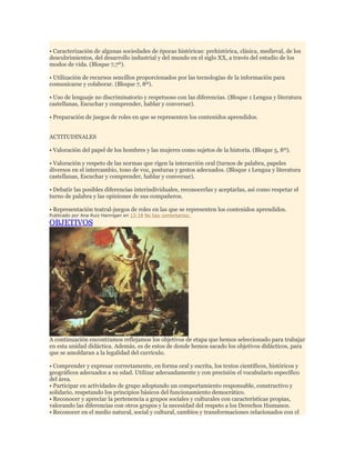 • Caracterización de algunas sociedades de épocas históricas: prehistórica, clásica, medieval, de los
descubrimientos, del desarrollo industrial y del mundo en el siglo XX, a través del estudio de los
modos de vida. (Bloque 7,7º).
• Utilización de recursos sencillos proporcionados por las tecnologías de la información para
comunicarse y colaborar. (Bloque 7, 8º).
• Uso de lenguaje no discriminatorio y respetuoso con las diferencias. (Bloque 1 Lengua y literatura
castellanas, Escuchar y comprender, hablar y conversar).
• Preparación de juegos de roles en que se representen los contenidos aprendidos.
ACTITUDINALES
• Valoración del papel de los hombres y las mujeres como sujetos de la historia. (Bloque 5, 8º).
• Valoración y respeto de las normas que rigen la interacción oral (turnos de palabra, papeles
diversos en el intercambio, tono de voz, posturas y gestos adecuados. (Bloque 1 Lengua y literatura
castellanas, Escuchar y comprender, hablar y conversar).
• Debatir las posibles diferencias interindividuales, reconocerlas y aceptarlas, así como respetar el
turno de palabra y las opiniones de sus compañeros.
• Representación teatral-juegos de roles en las que se representen los contenidos aprendidos.
Publicado por Ana Ruiz Hannigan en 13:18 No hay comentarios:

OBJETIVOS

A continuación encontramos reflejamos los objetivos de etapa que hemos seleccionado para trabajar
en esta unidad didáctica. Además, es de estos de donde hemos sacado los objetivos didácticos, para
que se amoldaran a la legalidad del currículo.
• Comprender y expresar correctamente, en forma oral y escrita, los textos científicos, históricos y
geográficos adecuados a su edad. Utilizar adecuadamente y con precisión el vocabulario específico
del área.
• Participar en actividades de grupo adoptando un comportamiento responsable, constructivo y
solidario, respetando los principios básicos del funcionamiento democrático.
• Reconocer y apreciar la pertenencia a grupos sociales y culturales con características propias,
valorando las diferencias con otros grupos y la necesidad del respeto a los Derechos Humanos.
• Reconocer en el medio natural, social y cultural, cambios y transformaciones relacionados con el

 