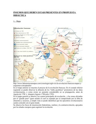 INSUMOS QUE DEBEN ESTAR PRESENTES EN PROPUESTA
DIDÁCTICA
1.- Mapa

http://www.lahistoriaconmapas.com/cronologia/siglo-xix/la-revolucion-francesa-mapas-yesquemas-conceptuales/
En el mapa anterior se muestra el proceso de la revolución francesa. En el costado inferior
izquierdo se puede observar la difusión de los "clubs jacobinos" promotores de las ideas
revolucionarias, y como existe un aumento considerable en su propagación, antes de
Agosto de 1790 y después (Agosto 1790-julio 1792).
En el mapa general se observa, los centros principales de revolución, y las zonas afectadas
por el "grande peur" (gran miedo) el cual se expande por el campesinado por la falta de
alimentos y recursos, a simple vista se puede identificar que los epicentros revolucionarios
suelen coincidir con el gran miedo.
Se observa los focos de insurrección federalistas, realista y la contrarrevolución, apoyados
por los aliados europeos para suprimir la revolución.

 