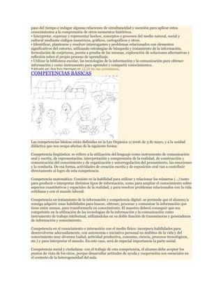paso del tiempo e indagar algunas relaciones de simultaneidad y sucesión para aplicar estos
conocimientos a la comprensión de otros momentos históricos.
• Interpretar, expresar y representar hechos, conceptos y procesos del medio natural, social y
cultural mediante códigos numéricos, gráficos, cartográficos y otros.
• Identificar, plantearse y resolver interrogantes y problemas relacionados con elementos
significativos del entorno, utilizando estrategias de búsqueda y tratamiento de la información,
formulación de conjeturas, puesta a prueba de las mismas, exploración de soluciones alternativas y
reflexión sobre el propio proceso de aprendizaje.
• Utilizar la biblioteca escolar, las tecnologías de la información y la comunicación para obtener
información y como instrumento para aprender y compartir conocimientos.
Publicado por Ana Ruiz Hannigan en 13:18 No hay comentarios:

COMPETENCIAS BÁSICAS

Las competencias básicas están definidas en la Ley Orgánica 2/2006 de 3 de mayo, y a la unidad
didáctica que nos ocupa afectan de la siguiente forma:
Competencia lingüística: se refiere a la utilización del lenguaje como instrumento de comunicación
oral y escrita, de representación, interpretación y comprensión de la realidad, de construcción y
comunicación del conocimiento y de organización y autorregulación del pensamiento, las emociones
y la conducta. De esa forma, actividades de creación escrita y de exposición oral van a contribuir
directamente al logro de esta competencia.
Competencia matemática: Consiste en la habilidad para utilizar y relacionar los números (…) tanto
para producir e interpretar distintos tipos de información, como para ampliar el conocimiento sobre
aspectos cuantitativos y espaciales de la realidad, y para resolver problemas relacionados con la vida
cotidiana y con el mundo laboral.
Competencia en tratamiento de la información y competencia digital: se pretende que el alumno/a
consiga adquirir unas habilidades para buscar, obtener, procesar y comunicar la información que
tiene entre manos, para transformarla en conocimiento. El maestro deberá conseguir que sea
competente en la utilización de las tecnologías de la información y la comunicación como
instrumento de trabajo intelectual, utilizándolas en su doble función de transmisoras y generadoras
de información y conocimiento.
Competencia en el conocimiento e interacción con el medio físico: incorpora habilidades para
desenvolverse adecuadamente, con autonomía e iniciativa personal en ámbitos de la vida y del
conocimiento muy diversos (salud, actividad productiva, consumo, ciencia, procesos tecnológicos,
etc.) y para interpretar el mundo. En este caso, será de especial importancia la parte social.
Competencia social y ciudadana: con el trabajo de esta competencia, el alumno debe aceptar los
puntos de vista de los otros, porque desarrollar actitudes de ayuda y cooperación son esenciales en
el contexto de la heterogeneidad del aula.

 
