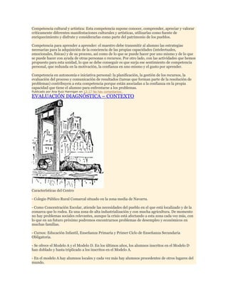 Competencia cultural y artística: Esta competencia supone conocer, comprender, apreciar y valorar
críticamente diferentes manifestaciones culturales y artísticas, utilizarlas como fuente de
enriquecimiento y disfrute y considerarlas como parte del patrimonio de los pueblos.
Competencia para aprender a aprender: el maestro debe transmitir al alumno las estrategias
necesarias para la adquisición de la conciencia de las propias capacidades (intelectuales,
emocionales, físicas) y de su proceso, así como de lo que se puede hacer por uno mismo y de lo que
se puede hacer con ayuda de otras personas o recursos. Por otro lado, con las actividades que hemos
propuesto para esta unidad, lo que se debe conseguir es que surja ese sentimiento de competencia
personal, que redunda en la motivación, la confianza en uno mismo y el gusto por aprender.
Competencia en autonomía e iniciativa personal: la planificación, la gestión de los recursos, la
evaluación del proceso y comunicación de resultados (tareas que forman parte de la resolución de
problemas) contribuyen a esta competencia porque están asociadas a la confianza en la propia
capacidad que tiene el alumno para enfrentarse a los problemas.
Publicado por Ana Ruiz Hannigan en 13:17 No hay comentarios:

EVALUACIÓN DIAGNÓSTICA – CONTEXTO

Características del Centro
- Colegio Público Rural Comarcal situado en la zona media de Navarra.
- Como Concentración Escolar, atiende las necesidades del pueblo en el que está localizado y de la
comarca que lo rodea. Es una zona de alta industrialización y con mucha agricultura. De momento
no hay problemas sociales relevantes, aunque la crisis está afectando a esta zona cada vez más, con
lo que en un futuro próximo podremos encontrarnos problemas de desempleo y económicos en
muchas familias.
- Cursos: Educación Infantil, Enseñanza Primaria y Primer Ciclo de Enseñanza Secundaria
Obligatoria.
- Se ofrece el Modelo A y el Modelo D. En los últimos años, los alumnos inscritos en el Modelo D
han doblado y hasta triplicado a los inscritos en el Modelo A.
- En el modelo A hay alumnos locales y cada vez más hay alumnos procedentes de otros lugares del
mundo.

 