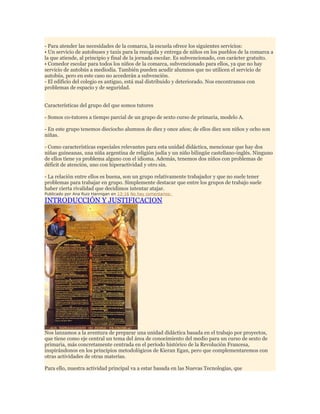 - Para atender las necesidades de la comarca, la escuela ofrece los siguientes servicios:
• Un servicio de autobuses y taxis para la recogida y entrega de niños en los pueblos de la comarca a
la que atiende, al principio y final de la jornada escolar. Es subvencionado, con carácter gratuito.
• Comedor escolar para todos los niños de la comarca, subvencionado para ellos, ya que no hay
servicio de autobús a mediodía. También pueden acudir alumnos que no utilicen el servicio de
autobús, pero en este caso no accederán a subvención.
- El edificio del colegio es antiguo, está mal distribuido y deteriorado. Nos encontramos con
problemas de espacio y de seguridad.
Características del grupo del que somos tutores
- Somos co-tutores a tiempo parcial de un grupo de sexto curso de primaria, modelo A.
- En este grupo tenemos dieciocho alumnos de diez y once años; de ellos diez son niños y ocho son
niñas.
- Como características especiales relevantes para esta unidad didáctica, mencionar que hay dos
niñas guineanas, una niña argentina de religión judía y un niño bilingüe castellano-inglés. Ninguno
de ellos tiene ya problema alguno con el idioma. Además, tenemos dos niños con problemas de
déficit de atención, uno con hiperactividad y otro sin.
- La relación entre ellos es buena, son un grupo relativamente trabajador y que no suele tener
problemas para trabajar en grupo. Simplemente destacar que entre los grupos de trabajo suele
haber cierta rivalidad que decidimos intentar atajar.
Publicado por Ana Ruiz Hannigan en 13:16 No hay comentarios:

INTRODUCCIÓN Y JUSTIFICACION

Nos lanzamos a la aventura de preparar una unidad didáctica basada en el trabajo por proyectos,
que tiene como eje central un tema del área de conocimiento del medio para un curso de sexto de
primaria, más concretamente centrada en el período histórico de la Revolución Francesa,
inspirándonos en los principios metodológicos de Kieran Egan, pero que complementaremos con
otras actividades de otras materias.
Para ello, nuestra actividad principal va a estar basada en las Nuevas Tecnologías, que

 