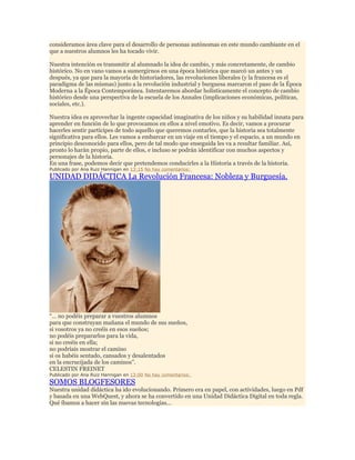 consideramos área clave para el desarrollo de personas autónomas en este mundo cambiante en el
que a nuestros alumnos les ha tocado vivir.
Nuestra intención es transmitir al alumnado la idea de cambio, y más concretamente, de cambio
histórico. No en vano vamos a sumergirnos en una época histórica que marcó un antes y un
después, ya que para la mayoría de historiadores, las revoluciones liberales (y la francesa es el
paradigma de las mismas) junto a la revolución industrial y burguesa marcaron el paso de la Época
Moderna a la Época Contemporánea. Intentaremos abordar holísticamente el concepto de cambio
histórico desde una perspectiva de la escuela de los Annales (implicaciones económicas, políticas,
sociales, etc.).
Nuestra idea es aprovechar la ingente capacidad imaginativa de los niños y su habilidad innata para
aprender en función de lo que provocamos en ellos a nivel emotivo. Es decir, vamos a procurar
hacerles sentir partícipes de todo aquello que queremos contarles, que la historia sea totalmente
significativa para ellos. Les vamos a embarcar en un viaje en el tiempo y el espacio, a un mundo en
principio desconocido para ellos, pero de tal modo que enseguida les va a resultar familiar. Así,
pronto lo harán propio, parte de ellos, e incluso se podrán identificar con muchos aspectos y
personajes de la historia.
En una frase, podemos decir que pretendemos conducirles a la Historia a través de la historia.
Publicado por Ana Ruiz Hannigan en 13:15 No hay comentarios:

UNIDAD DIDÁCTICA La Revolución Francesa: Nobleza y Burguesía.

“… no podéis preparar a vuestros alumnos
para que construyan mañana el mundo de sus sueños,
si vosotros ya no creéis en esos sueños;
no podéis prepararlos para la vida,
si no creéis en ella;
no podríais mostrar el camino
si os habéis sentado, cansados y desalentados
en la encrucijada de los caminos”.
CELESTIN FREINET

Publicado por Ana Ruiz Hannigan en 13:00 No hay comentarios:

SOMOS BLOGFESORES

Nuestra unidad didáctica ha ido evolucionando. Primero era en papel, con actividades, luego en Pdf
y basada en una WebQuest, y ahora se ha convertido en una Unidad Didáctica Digital en toda regla.
Qué íbamos a hacer sin las nuevas tecnologías...

 