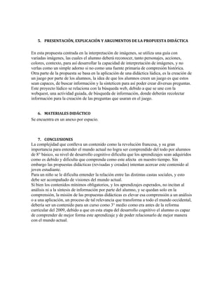 5. PRESENTACIÓN, EXPLICACIÓN Y ARGUMENTOS DE LA PROPUESTA DIDÁCTICA

En esta propuesta centrada en la interpretación de imágenes, se utiliza una guía con
variadas imágenes, las cuales el alumno deberá reconocer, tanto personajes, acciones,
colores, contexto, para así desarrollar la capacidad de interpretación de imágenes, y no
verlas como un simple adorno si no como una fuente primaria de compresión histórica.
Otra parte de la propuesta se basa en la aplicación de una didáctica lúdica, es la creación de
un juego por parte de los alumnos, la idea de que los alumnos creen un juego es que estos
sean capaces, de buscar información y la sinteticen para así poder crear diversas preguntas.
Este proyecto lúdico se relaciona con la búsqueda web, debido a que se une con la
webquest, una actividad guiada, de búsqueda de información, donde deberán recolectar
información para la creación de las preguntas que usaran en el juego.
6. MATERIALES DIDÁCTICO

Se encuentra en un anexo por espacio.

7. CONCLUSIONES

La complejidad que conlleva un contenido como la revolución francesa, y su gran
importancia para entender el mundo actual no logra ser comprendido del todo por alumnos
de 8° básico, su nivel de desarrollo cognitivo dificulta que los aprendizajes sean adquiridos
como es debido y dificulta que comprenda como este afecta en nuestro tiempo. Sin
embargo las propuestas didácticas (revisadas y creadas) intentan acercar este contenido al
joven estudiante.
Para un niño se le dificulta entender la relación entre las distintas castas sociales, y esto
debe ser acompañado de visiones del mundo actual.
Si bien los contenidos mínimos obligatorios, y los aprendizajes esperados, no incitan al
análisis ni a la síntesis de información por parte del alumno, y se quedan solo en la
comprensión, la misión de las propuestas didácticas es elevar esa comprensión a un análisis
o a una aplicación, un proceso de tal relevancia que transforma a todo el mundo occidental,
debería ser un contenido para un curso como 3° medio como era antes de la reforma
curricular del 2009, debido a que en esta etapa del desarrollo cognitivo el alumno es capaz
de comprender de mejor forma este aprendizaje y de poder relacionarlo de mejor manera
con el mundo actual.

 