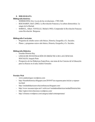 8. BIBLIOGRAFÍA

Bibliografía histórica
- HOBSBAWM, Eric; La era de las revoluciones. 1789-1848.
- REICHARDT, Rolf. (2002). La Revolución Francesa y la cultura democrática. La
sangre de la libertad.
- SOBOUL, Albert- VOVELLE, Michel (1983). Comprender la Revolución Francesa
como Revolución Burguesa.

Bibliografía Curricular
- Programa de estudio octavo año básico, Historia, Geografía y Cs. Sociales.
- Planes y programas octavo año básico, Historia, Geografía y Cs. Sociales.

Bibliografía Didáctica
- Enseñar Historia Hoy
- LINEAS DE INVESTIGACIÓN EN DIDÁCTICA DE LAS CIENCIAS
SOCIALES; Joaquín Prats
- Prospectiva de las Didácticas Específicas, una rama de las Ciencias de la Educación
para la eficacia en el aula; Isidoro Gonzales

Portales Web
- www.anahenriquez.wordpress.com
- http://biombohistorico.blogspot.com/2010/07/un-esquema-para-iniciar-y-repasarlos.html
- http://unidaddidacticarevolucionfrancesa.blogspot.com/
- http://www.iescasasviejas.net/1.web/ccss1/unidadesdidacticas/unidad2historia.htm
- http://sigloxviiirevoluciones.wordpress.com/
- http://clistenes.wordpress.com/category/edad-contemporanea/

 