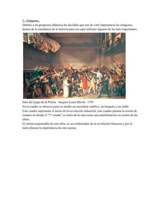 3.- Imágenes.
Debido a mi propuesta didáctica he decidido que son de vital importancia las imágenes,
dentro de la enseñanza de la historia para eso aquí utilizare algunas de las más importantes.

Sala del juego de la Pelota. Jacques-Louis David.- 1791
En el cuadro se observa justo en medio un sacerdote católico, un burgués y un noble
Este cuadro representa el inicio de la revolución industrial, este cuadro plasma la sesión de
estados en donde el "3° estado" se retira de la sala como una manifestación en contra de las
elites.
El artista responsable de esta obra, es un colaborador de la revolución francesa y por lo
tanto plasma la importancia de este suceso.

 