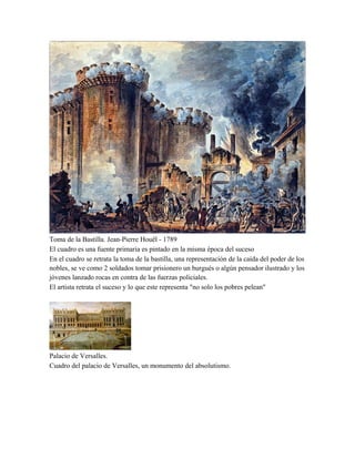 Toma de la Bastilla. Jean-Pierre Houël - 1789
El cuadro es una fuente primaria es pintado en la misma época del suceso
En el cuadro se retrata la toma de la bastilla, una representación de la caída del poder de los
nobles, se ve como 2 soldados tomar prisionero un burgués o algún pensador ilustrado y los
jóvenes lanzado rocas en contra de las fuerzas policiales.
El artista retrata el suceso y lo que este representa "no solo los pobres pelean"

Palacio de Versalles.
Cuadro del palacio de Versalles, un monumento del absolutismo.

 