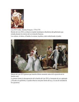 Luis XVI Callet, Antoine-François- 1778-1779
Retrato de Luis XVI, se observa el poder monárquico absolutista del gobernante que
reinaba durante los inicios de la revolución francesa.
Los colores, la túnica, el bastón, la corona, la peluca, todo simbolizando el poder.

Muerte de Luis XVI (pintura que muestra último momento antes de la ejecución de la
familia real)
La pintura retrata la desesperación de la familia de Luis XVI, al momento de ser capturado
y llevado a la guillotina, se puede observar una pose fuerte del rey y la cara de seriedad de
los ejecutores.

 