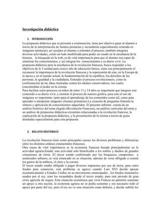 Investigación didáctica
1. INTRODUCCIÓN

La propuesta didáctica que se presenta a continuación, tiene por objetivo guiar al alumno a
través de la interpretación de fuentes primarias y secundarias especialmente centrada en
imágenes (pinturas), así ayudara al alumno a entender el proceso, también integrara
diversas actividades, como un ludo modificado para poder ser usado en la enseñanza de la
historia, la búsqueda en la web, es de vital importancia para que el alumno sea capaz de
sintetizar los conocimientos, y así integrar los conocimientos a su diario vivir. La
propuesta didáctica para la enseñanza de la revolución francesa, busca responder a los
objetivos de la 3 unidad para octavo año de educación básica, estos son principalmente el
reconocer la importancia de la revolución francesa y la repercusión de esta, en la Europa de
la época y en el mundo actual, la fundamentación de la republica, los derechos de las
personas, la igualdad y la ciudadanía. Entender el proceso revolucionario, como la
confrontación de las ideas ilustradas contra los ideales conservadores, los cuales
concentraban el poder en la corona.
Para facilitar estos procesos en niños de entre 13 y 14 años es importante que integren este
contenido a su diario vivir, y mostrar el proceso de manera grafica, para esto el uso de
imágenes es importante, tanto para el aprendizaje de los contenidos como tal, como para
aprender a interpretar imágenes (fuentes primarias).La creación de preguntas fomenta la
síntesis y aplicación de conocimientos adquiridos. El presente informe consta de un
análisis histórico del tema elegido (Revolución Francesa), un análisis curricular del tema y
un análisis de propuestas didácticas existentes relacionadas a la revolución francesa, la
explicación de la propuesta didáctica, y la presentación de la misma a través de guías
diseñadas especialmente para esta propuesta

2. RELATO HISTÓRICO

La revolución francesa tiene como principales causas los diversos problemas y diferencias
entre los distintos ordenes estamentales franceses.
Otra causa de vital importancia es la economía francesa basada principalmente en la
actividad agraria-feudal, esta actividad solo beneficiaba a los nobles y dueños de grandes
extensiones de tierra. El tercer estado conformado por los burgueses, campesinos y
asalariados urbanos, se veía estancado en su situación, además de verse obligado a costear
los gastos de la nobleza, el clero y la corona.
El tercer estado estaba obligado a pagar diversos impuestos por uso de tierra, paso entre
feudos para comerciar, este problema se agrava cuando Luis XVI decide apoyar
económicamente a Estados Unidos en su movimiento emancipador , los fondos monetarios
usados por el rey, eran los recaudados desde el tercer estado, para este periodo de gran
crisis agrícola de sequia. Esta situación económica que vivía Francia no permitía sustentar
un apoyo a otra nación, la economía agraria no se podía sustentar y era necesario todo el
apoyo por parte del rey, pero el rey no ve esta situación como debería, y decide subirle los

 