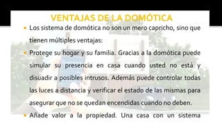  Los sistema de domótica no son un mero capricho, sino que
tienen múltiples ventajas:
 Protege su hogar y su familia. Gracias a la domótica puede
simular su presencia en casa cuando usted no está y
disuadir a posibles intrusos. Además puede controlar todas
las luces a distancia y verificar el estado de las mismas para
asegurar que no se quedan encendidas cuando no deben.
 Añade valor a la propiedad. Una casa con un sistema
 