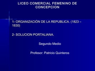 LICEO COMERCIAL FEMENINO DE
CONCEPCION
1- ORGANIZACIÓN DE LA REPUBLICA. (1823 –1- ORGANIZACIÓN DE LA REPUBLICA. (1823 –
1830)1830)
2- SOLUCION PORTALIANA.2- SOLUCION PORTALIANA.
Segundo Medio
Profesor: Patricio Quinteros
 