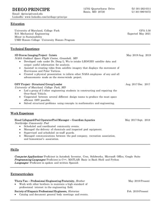 DIEGO PRINCIPE
Email: dprincip@umd.edu
LinkedIn: www.linkedin.com/in/diego-principe
12702 Quarterhorse Drive
Bowie, MD 20720
(h) 301-262-0311
(c) 301-980-9372
Education
University of Maryland, College Park
B.S. Mechanical Engineering
Minor in Sustainability
UMD Honors College: University Honors Program
GPA 3.50
Expected May 2021
Technical Experience
3D Stereo Imaging Project - Intern
NASA Goddard Space Flight Center, Greenbelt, MD
 Developed code under Dr. Dong L. Wu to intake LEO/GEO satellite data and
output useful information for analysis.
 Assisted in creating video from satellite imagery that displays the movement of
Hurricanes and Polar Vortices.
 Created a physical presentation to inform other NASA employees of any and all
advancements made on the stereo-winds project.
May 2019-Aug. 2019
OSV Project - Structural Group Leader
University of Maryland, College Park, MD
 Led a group of 3 other engineering students in constructing and repairing the
Over-Sand Vehicle.
 Cooperated between several different design teams to produce the most space
efficient OSV possible.
 Solved structural problems using concepts in mathematics and engineering.
Aug. 2017-Dec. 2017
Work Experience
Head-Lifeguard/Pool Operator/Pool Manager – Guardian Aquatics
Northridge Community Pool
 Scheduled and coordinated community events.
 Managed the delivery of chemicals and inspected pool equipment.
 Supervised and scheduled on-staff guards.
 Managed communications between the pool company, recreation association,
and homeowner’s association.
May 2017-Sept. 2018
Skills
Computer Applications: Proficient in Autodesk Inventor, Creo, Solidworks, Microsoft Office, Google Suite
Programming Languages: Proficient in C++, MATLAB; Basic in Bash Shell and Python
Languages: Proficient in spoken and written Spanish
Extracurriculars
Theta Tau – Professional Engineering Fraternity, Brother
 Work with other brothers to maintain a high standard of
professional interest in the engineering field.
May 2019-Present
Society of Hispanic Professional Engineers, Historian
 Catalog and document general body meetings and events.
Feb. 2019-Present
 