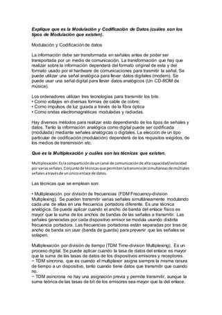 Explique que es la Modulación y Codificación de Datos (cuáles son los
tipos de Modulación que existen).
Modulación y Codificaciónde datos
La información debe ser transformada en señales antes de poder ser
transportada por un medio de comunicación. La transformación que hay que
realizar sobre la información dependerá del formato original de esta y del
formato usado por el hardware de comunicaciones para trasmitir la señal. Se
puede utilizar una señal analógica para llevar datos digitales (modem). Se
puede usar una señal digital para llevar datos analógicos (Un CD-ROM de
música).
Los ordenadores utilizan tres tecnologías para transmitir los bits:
• Como voltajes en diversas formas de cable de cobre;
• Como impulsos de luz guiada a través de la fibra óptica
• Como ondas electromagnéticas moduladas y radiadas.
Hay diversos métodos para realizar esto dependiendo de los tipos de señales y
datos. Tanto la información analógica como digital puede ser codificada
(modulada) mediante señales analógicas o digitales. La elección de un tipo
particular de codificación (modulación) dependerá de los requisitos exigidos, de
los medios de transmisión etc.
Que es la Multiplexación y cuáles son las técnicas que existen.
Multiplexación:Eslacomparticiónde uncanal de comunicaciónde alta capacidad/velocidad
por variasseñales.Conjuntode técnicasque permitenlatransmisiónsimultáneasde múltiples
señalesatravésde un únicoenlace de datos.
Las técnicas que se emplean son:
• Multiplexación por división de frecuencias (FDM Frecuency-division
Multiplexing). Se pueden transmitir varias señales simultáneamente modulando
cada una de ellas en una frecuencia portadora diferente. Es una técnica
analógica. Se puede aplicar cuando el ancho de banda del enlace físico es
mayor que la suma de los anchos de bandas de las señales a transmitir. Las
señales generadas por cada dispositivo emisor se modula usando distinta
frecuencia portadora. Las frecuencias portadoras están separadas por tiras de
ancho de banda sin usar (banda de guarda) para prevenir que las señales se
solapen.
Multiplexación por división de tiempo (TDM Time-division Multiplexing). Es un
proceso digital. Se puede aplicar cuando la tasa de datos del enlace es mayor
que la suma de las tasas de datos de los dispositivos emisores y receptores.
− TDM síncrona, que es cuando el multiplexor asigna siempre la misma ranura
de tiempo a un dispositivo, tanto cuando tiene datos que transmitir que cuando
no.
− TDM asíncrona no hay una asignación previa y permite transmitir, aunque la
suma teórica de las tasas de bit de los emisores sea mayor que la del enlace.
 