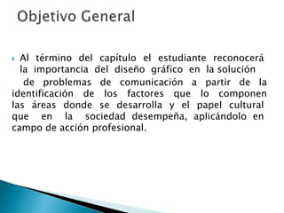 Al  término  del  capítulo  el  estudiante  reconocerá  la  importancia  del  diseño  gráfico  en  la solución de problemas de comunicación a partir de la identificación de los factores que lo componen  las  áreas  donde  se  desarrolla  y  el  papel  cultural   que  en  la  sociedad desempeña, aplicándolo en         campo de acción profesional. Objetivo General 