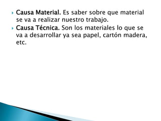 Causa Material. Es saber sobre que material se va a realizar nuestro trabajo.Causa Técnica. Son los materiales lo que se va a desarrollar ya sea papel, cartón madera, etc.