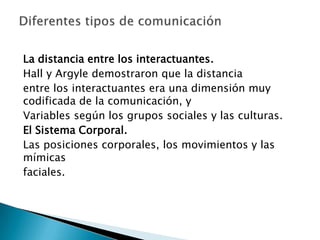 La distancia entre los interactuantes.Hall y Argyle demostraron que la distanciaentre los interactuantes era una dimensión muy codificada de la comunicación, yVariables según los grupos sociales y las culturas.El Sistema Corporal.Las posiciones corporales, los movimientos y las mímicasfaciales.Diferentes tipos de comunicación 