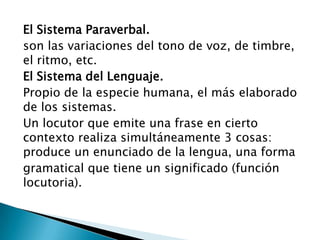 El Sistema Paraverbal.son las variaciones del tono de voz, de timbre, el ritmo, etc.El Sistema del Lenguaje.Propio de la especie humana, el más elaborado de los sistemas. Un locutor que emite una frase en cierto contexto realiza simultáneamente 3 cosas: produce un enunciado de la lengua, una formagramatical que tiene un significado (función locutoria).