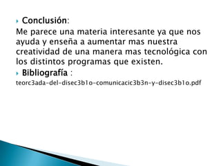 Conclusión: Me parece una materia interesante ya que nos ayuda y enseña a aumentar mas nuestra creatividad de una manera mas tecnológica con los distintos programas que existen.Bibliografía :teorc3ada-del-disec3b1o-comunicacic3b3n-y-disec3b1o.pdf 