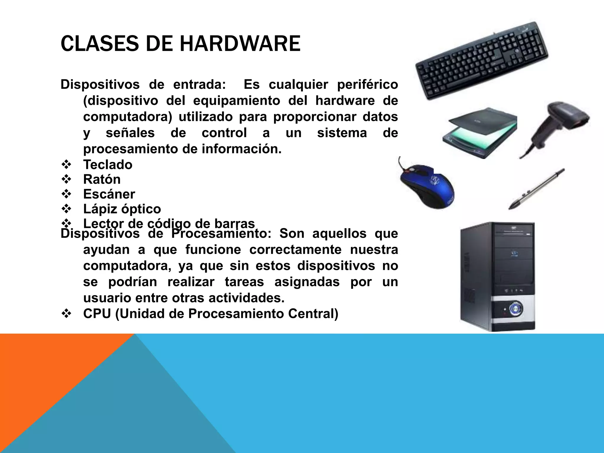 CLASES DE HARDWARE
Dispositivos de entrada: Es cualquier periférico
(dispositivo del equipamiento del hardware de
computadora) utilizado para proporcionar datos
y señales de control a un sistema de
procesamiento de información.
 Teclado
 Ratón
 Escáner
 Lápiz óptico
 Lector de código de barras
Dispositivos de Procesamiento: Son aquellos que
ayudan a que funcione correctamente nuestra
computadora, ya que sin estos dispositivos no
se podrían realizar tareas asignadas por un
usuario entre otras actividades.
 CPU (Unidad de Procesamiento Central)
 
