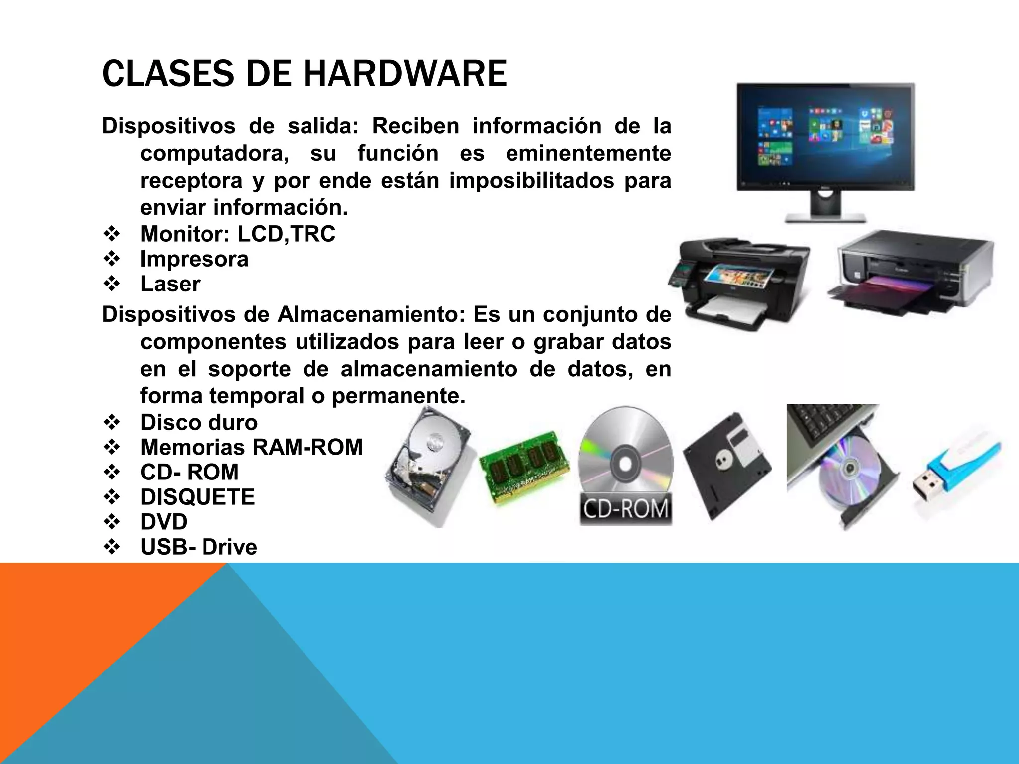 CLASES DE HARDWARE
Dispositivos de salida: Reciben información de la
computadora, su función es eminentemente
receptora y por ende están imposibilitados para
enviar información.
 Monitor: LCD,TRC
 Impresora
 Laser
Dispositivos de Almacenamiento: Es un conjunto de
componentes utilizados para leer o grabar datos
en el soporte de almacenamiento de datos, en
forma temporal o permanente.
 Disco duro
 Memorias RAM-ROM
 CD- ROM
 DISQUETE
 DVD
 USB- Drive
 