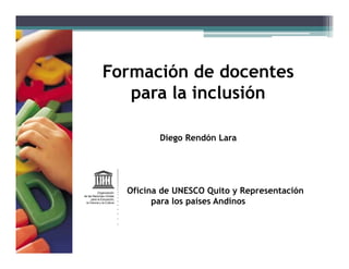 Formación de docentes 
para la inclusión 
Diego Rendón Lara 
Oficina de UNESCO Quito y Representación 
para los países Andinos 
 