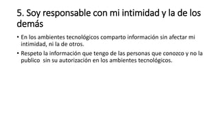 5. Soy responsable con mi intimidad y la de los
demás
• En los ambientes tecnológicos comparto información sin afectar mi
intimidad, ni la de otros.
• Respeto la información que tengo de las personas que conozco y no la
publico sin su autorización en los ambientes tecnológicos.
 